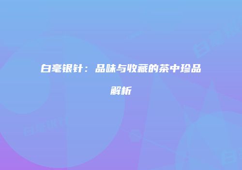 白毫银针：品味与收藏的茶中珍品解析