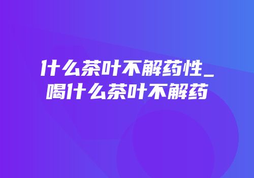 什么茶叶不解药性_喝什么茶叶不解药