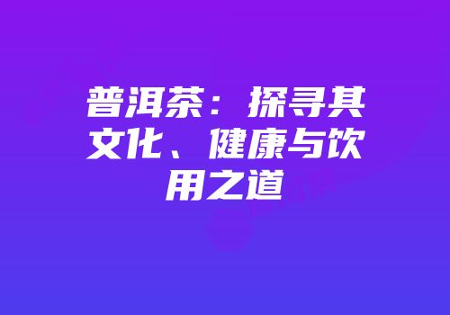 普洱茶：探寻其文化、健康与饮用之道
