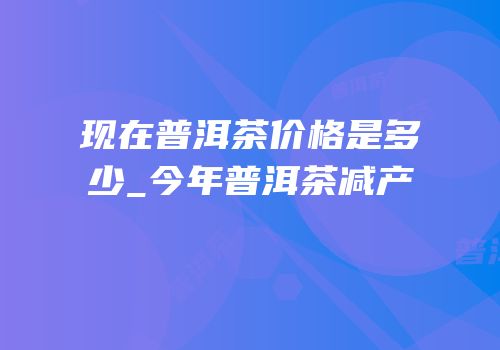 现在普洱茶价格是多少_今年普洱茶减产