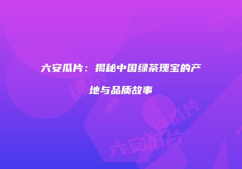 六安瓜片：揭秘中国绿茶瑰宝的产地与品质故事