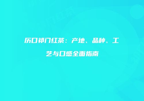 历口祁门红茶：产地、品种、工艺与口感全面指南