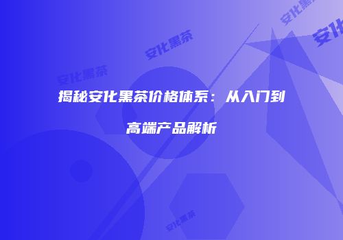 揭秘安化黑茶价格体系：从入门到高端产品解析