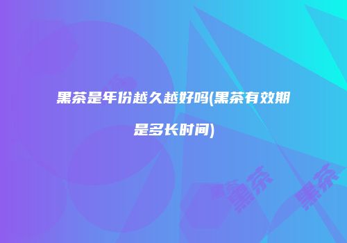 黑茶是年份越久越好吗(黑茶有效期是多长时间)