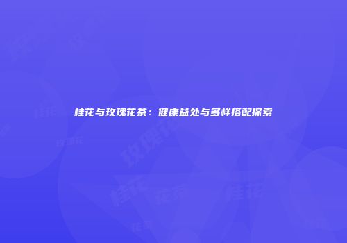 桂花与玫瑰花茶：健康益处与多样搭配探索