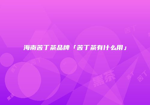 海南苦丁茶品牌「苦丁茶有什么用」