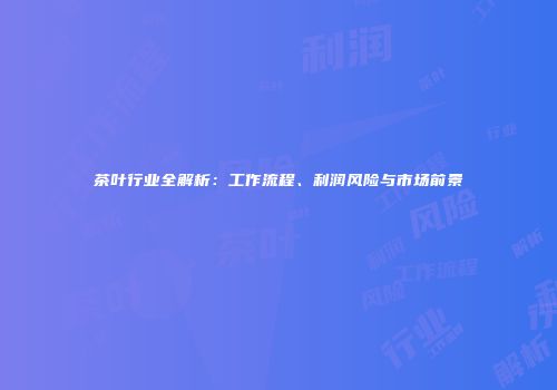 茶叶行业全解析：工作流程、利润风险与市场前景