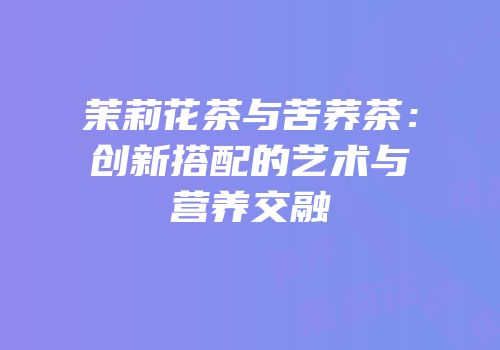 茉莉花茶与苦荞茶：创新搭配的艺术与营养交融