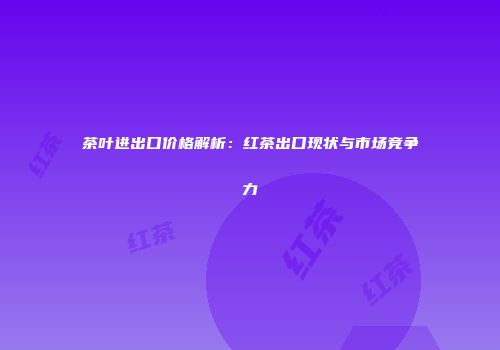 茶叶进出口价格解析：红茶出口现状与市场竞争力