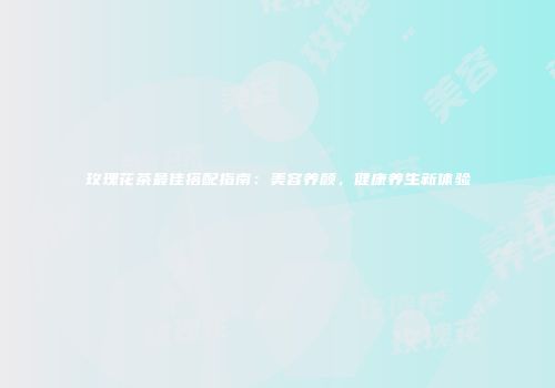 玫瑰花茶最佳搭配指南：美容养颜，健康养生新体验