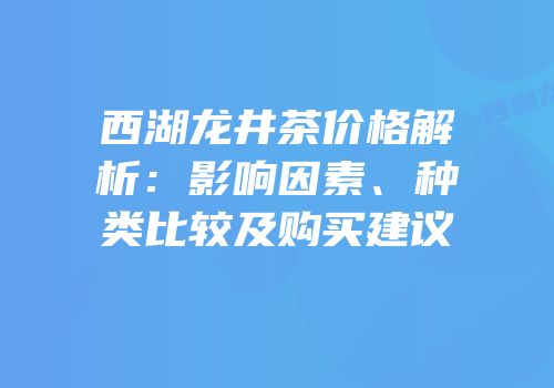 西湖龙井茶价格解析：影响因素、种类比较及购买建议