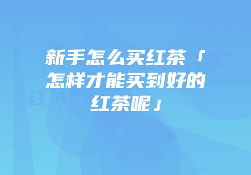 新手怎么买红茶「怎样才能买到好的红茶呢」