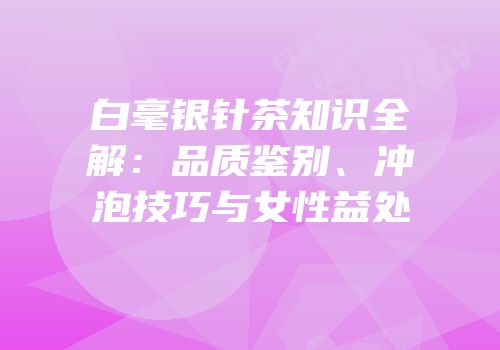 白毫银针茶知识全解：品质鉴别、冲泡技巧与女性益处