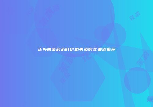 正兴德茉莉茶叶价格表及购买渠道推荐