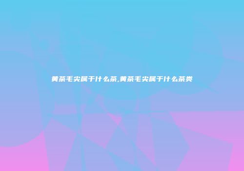 黄茶毛尖属于什么茶,黄茶毛尖属于什么茶类