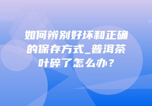 如何辨别好坏和正确的保存方式_普洱茶叶碎了怎么办？