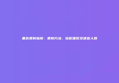 黑茶煮制指南：煮制方法、搭配建议及适宜人群