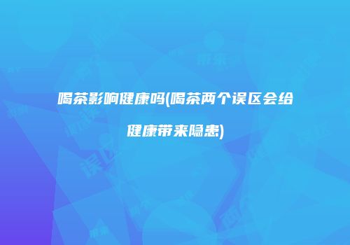 喝茶影响健康吗(喝茶两个误区会给健康带来隐患)