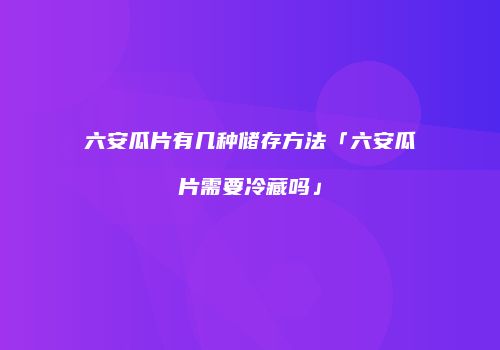 六安瓜片有几种储存方法「六安瓜片需要冷藏吗」