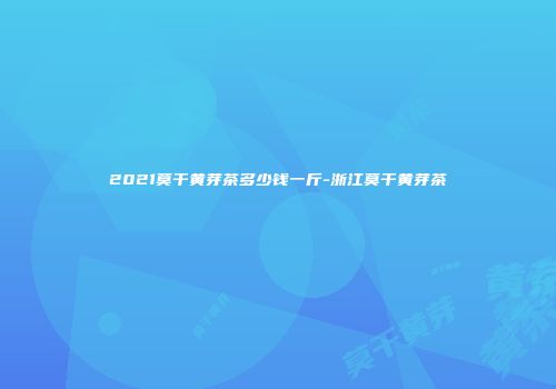 2021莫干黄芽茶多少钱一斤-浙江莫干黄芽茶
