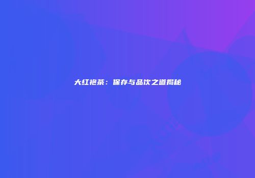大红袍茶：保存与品饮之道揭秘