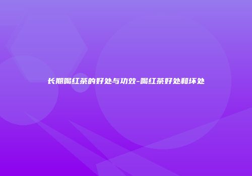 长期喝红茶的好处与功效-喝红茶好处和坏处