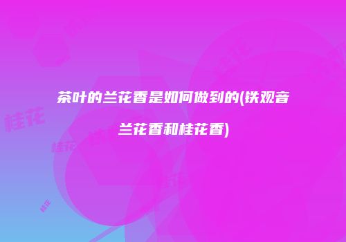 茶叶的兰花香是如何做到的(铁观音兰花香和桂花香)