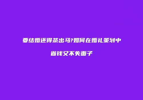 要结婚还得茶出马?如何在婚礼策划中省钱又不失面子