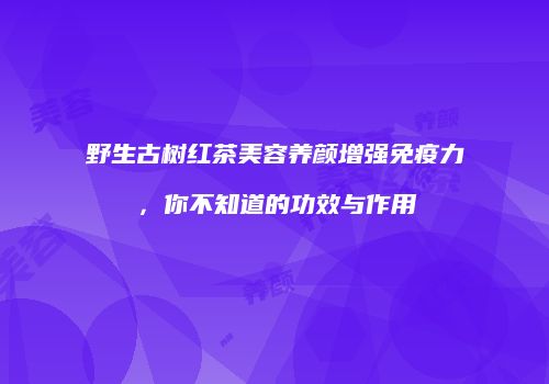 野生古树红茶美容养颜增强免疫力，你不知道的功效与作用