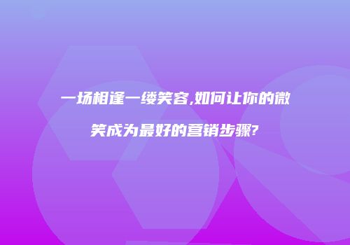 一场相逢一缕笑容,如何让你的微笑成为最好的营销步骤?