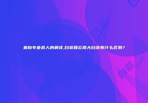 来自专业茶人的解读,白茶和云南大白茶有什么区别？