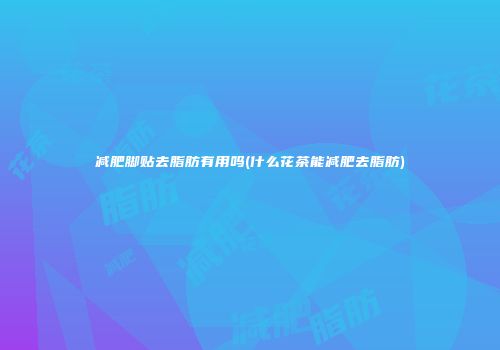 减肥脚贴去脂肪有用吗(什么花茶能减肥去脂肪)