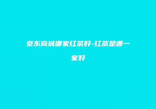 京东商城哪家红茶好-红茶是哪一家好