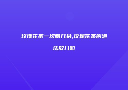 玫瑰花茶一次喝几朵,玫瑰花茶的泡法放几粒