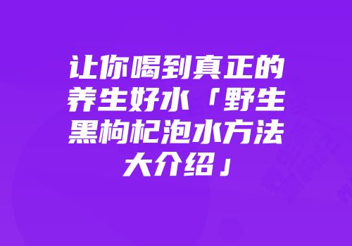 让你喝到真正的养生好水「野生黑枸杞泡水方法大介绍」