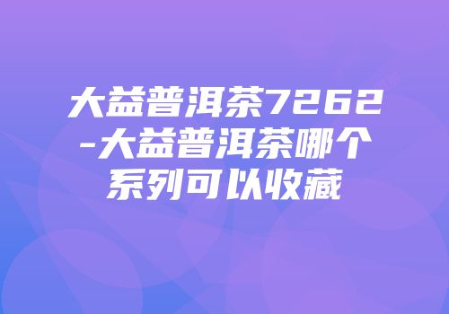 大益普洱茶7262-大益普洱茶哪个系列可以收藏
