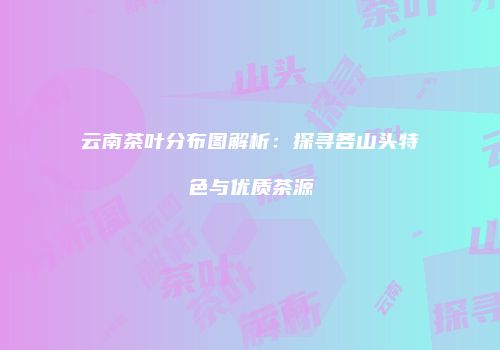 云南茶叶分布图解析：探寻各山头特色与优质茶源