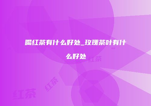 喝红茶有什么好处_玫瑰茶叶有什么好处