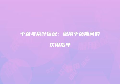 中药与茶叶搭配：服用中药期间的饮用指导