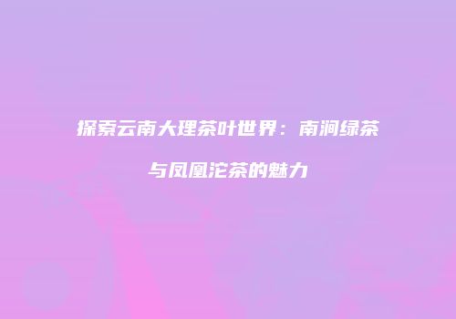探索云南大理茶叶世界：南涧绿茶与凤凰沱茶的魅力