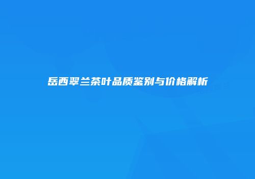 岳西翠兰茶叶品质鉴别与价格解析
