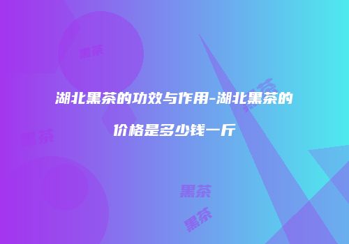 湖北黑茶的功效与作用-湖北黑茶的价格是多少钱一斤