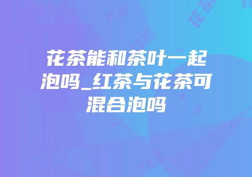 花茶能和茶叶一起泡吗_红茶与花茶可混合泡吗