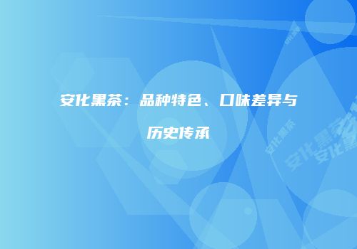 安化黑茶：品种特色、口味差异与历史传承