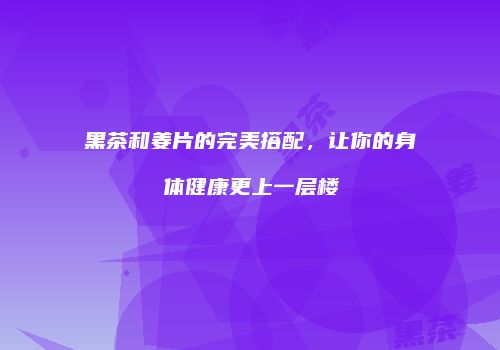 黑茶和姜片的完美搭配，让你的身体健康更上一层楼