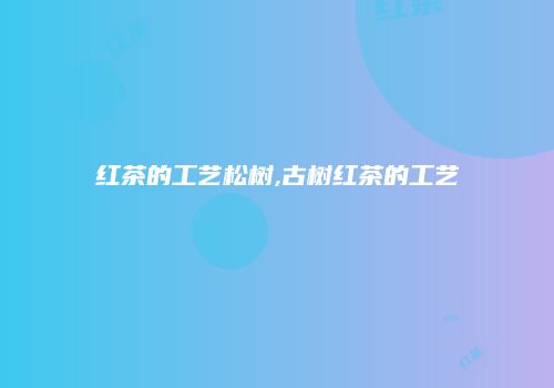 红茶的工艺松树,古树红茶的工艺