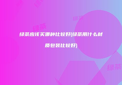 绿茶应该买哪种比较好(绿茶用什么材质包装比较好)