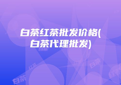 白茶红茶批发价格(白茶代理批发)