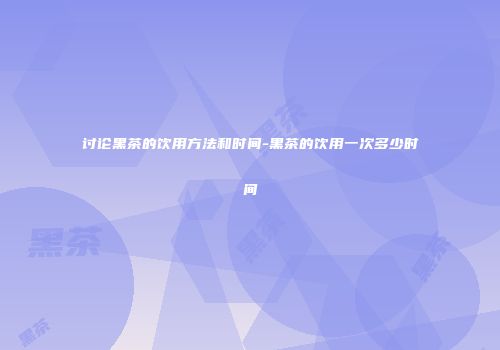 讨论黑茶的饮用方法和时间-黑茶的饮用一次多少时间