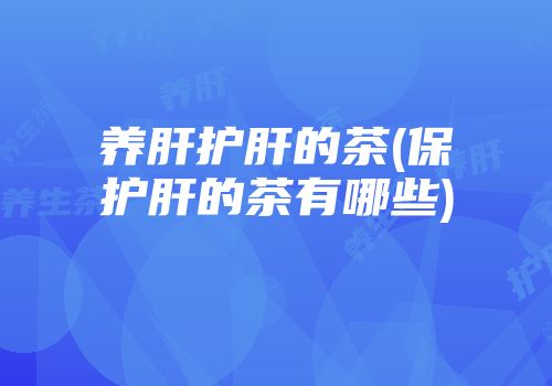 养肝护肝的茶(保护肝的茶有哪些)